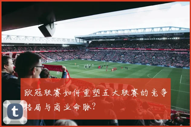 欧冠联赛如何重塑五大联赛的竞争格局与商业命脉？