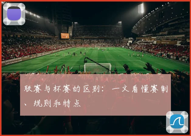 联赛与杯赛的区别:一文看懂赛制、规则和特点