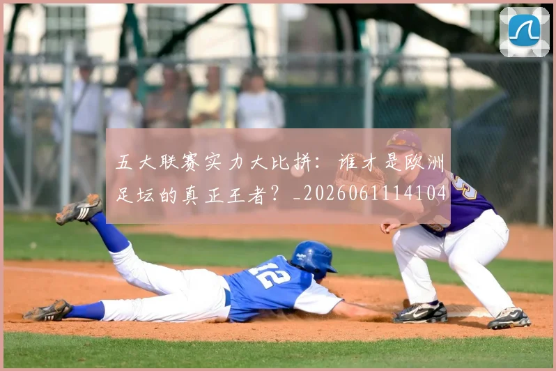 五大联赛实力大比拼:谁才是欧洲足坛的真正王者?_20260611141046
