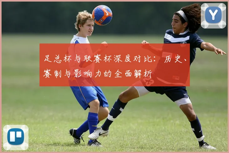 足总杯与联赛杯深度对比:历史、赛制与影响力的全面解析