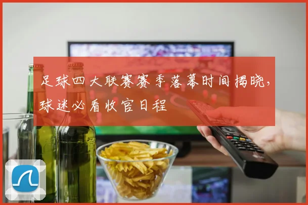 足球四大联赛赛季落幕时间揭晓,球迷必看收官日程