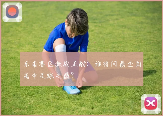 东南赛区激战正酣:谁将问鼎全国高中足球之巅?