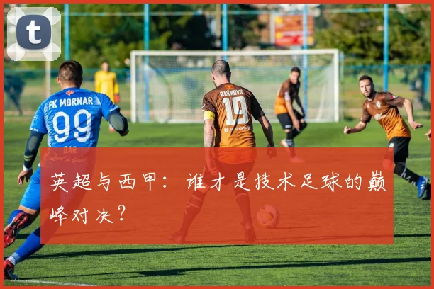 英超与西甲:谁才是技术足球的巅峰对决?