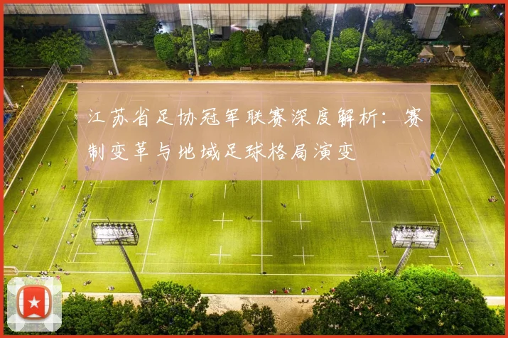 江苏省足协冠军联赛深度解析:赛制变革与地域足球格局演变