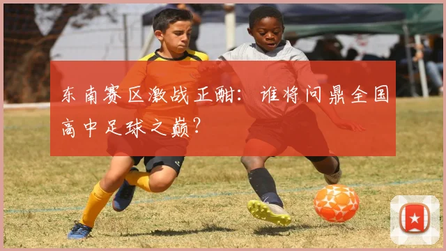 东南赛区激战正酣:谁将问鼎全国高中足球之巅?