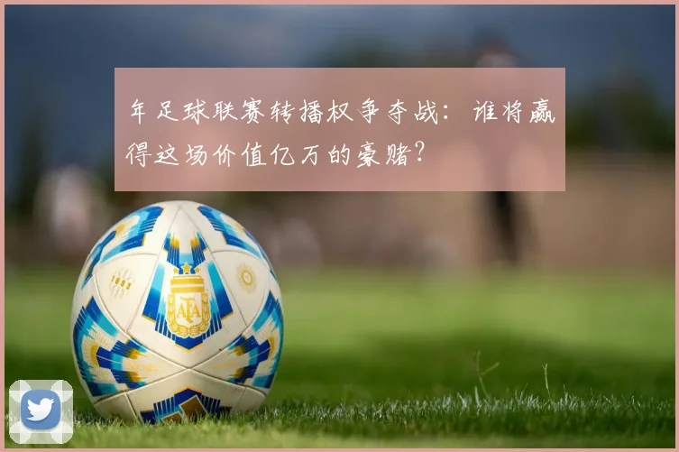 年足球联赛转播权争夺战:谁将赢得这场价值亿万的豪赌?